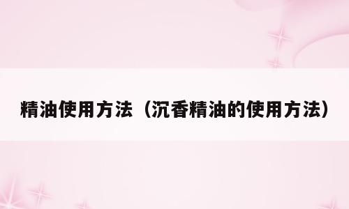 精油使用方法（沉香精油的使用方法）