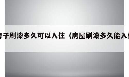 房子刷漆多久可以入住（房屋刷漆多久能入住）