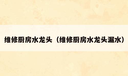 维修厨房水龙头（维修厨房水龙头漏水）