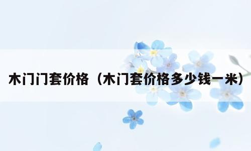 木门门套价格（木门套价格多少钱一米）
