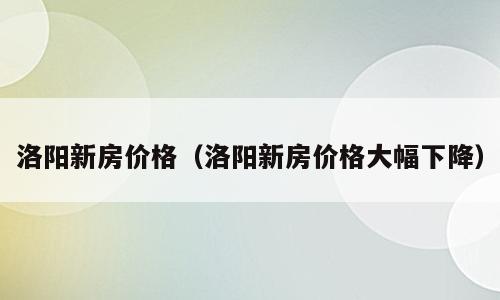 洛阳新房价格（洛阳新房价格大幅下降）