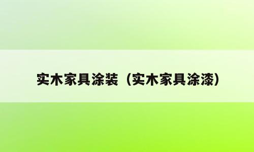 实木家具涂装（实木家具涂漆）
