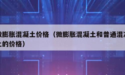 微膨胀混凝土价格（微膨胀混凝土和普通混凝土的价格）