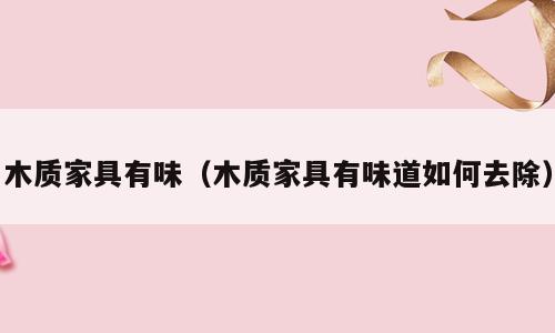 木质家具有味（木质家具有味道如何去除）