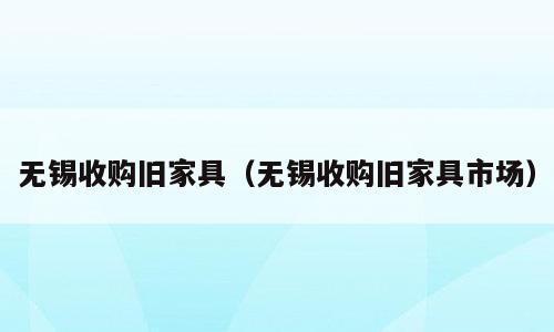 无锡收购旧家具（无锡收购旧家具市场）