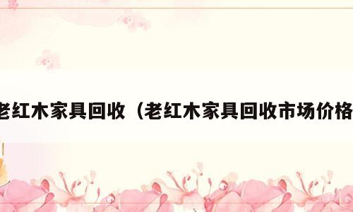 老红木家具回收（老红木家具回收市场价格）