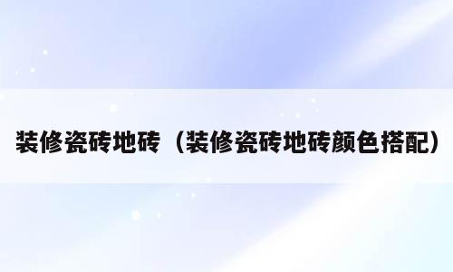 装修瓷砖地砖（装修瓷砖地砖颜色搭配）