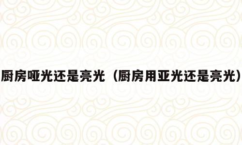 厨房哑光还是亮光（厨房用亚光还是亮光）