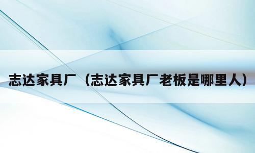 志达家具厂（志达家具厂老板是哪里人）