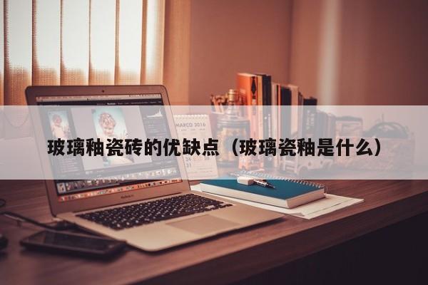 玻璃釉瓷砖的优缺点（玻璃瓷釉是什么）