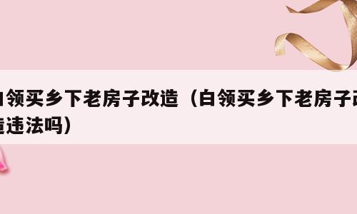 白领买乡下老房子改造（白领买乡下老房子改造违法吗）