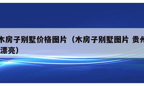 木房子别墅价格图片（木房子别墅图片 贵州 漂亮）