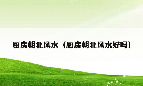 厨房朝北风水（厨房朝北风水好吗）