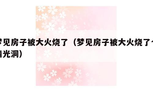 梦见房子被大火烧了（梦见房子被大火烧了个精光洞）