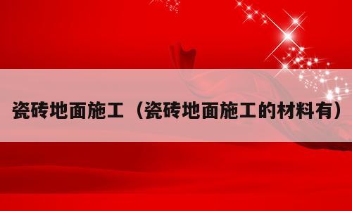 瓷砖地面施工（瓷砖地面施工的材料有）