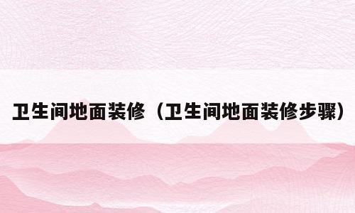 卫生间地面装修（卫生间地面装修步骤）