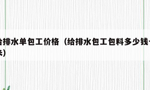 给排水单包工价格（给排水包工包料多少钱一米）