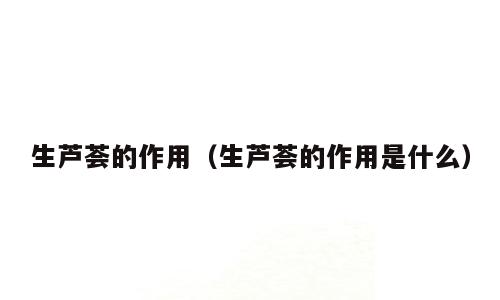 生芦荟的作用（生芦荟的作用是什么）