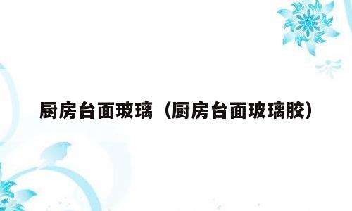 厨房台面玻璃（厨房台面玻璃胶）