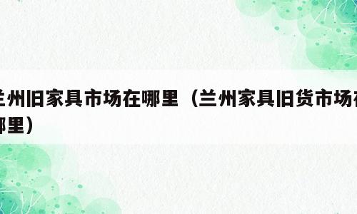 兰州旧家具市场在哪里（兰州家具旧货市场在哪里）