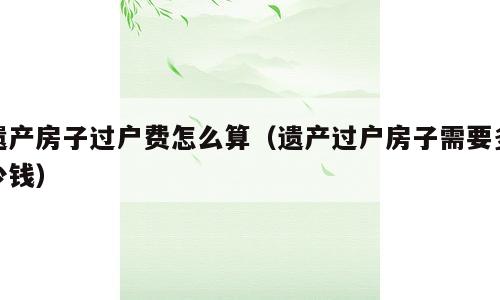 遗产房子过户费怎么算（遗产过户房子需要多少钱）