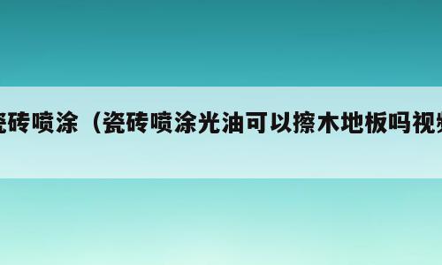 瓷砖喷涂（瓷砖喷涂光油可以擦木地板吗视频）