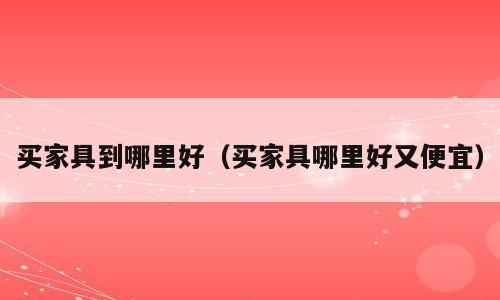 买家具到哪里好（买家具哪里好又便宜）