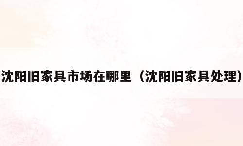 沈阳旧家具市场在哪里（沈阳旧家具处理）