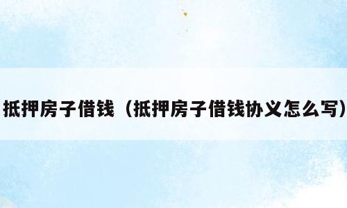 抵押房子借钱（抵押房子借钱协义怎么写）