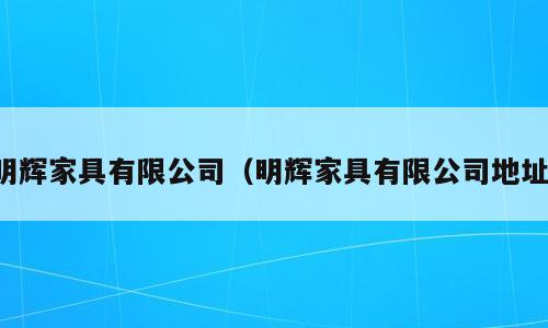 明辉家具有限公司（明辉家具有限公司地址）