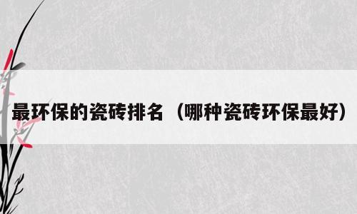 最环保的瓷砖排名（哪种瓷砖环保最好）