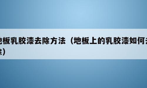 地板乳胶漆去除方法（地板上的乳胶漆如何去除）