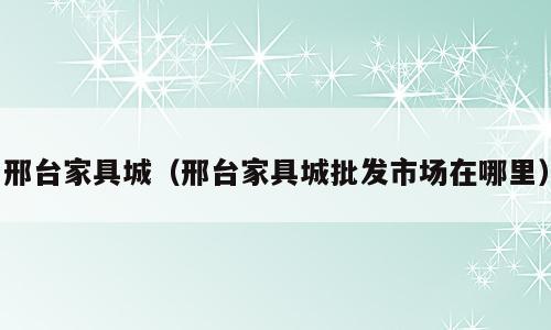 邢台家具城（邢台家具城批发市场在哪里）