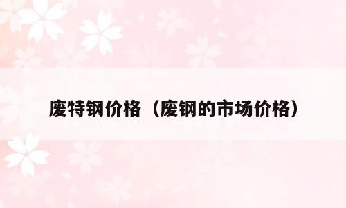 废特钢价格（废钢的市场价格）
