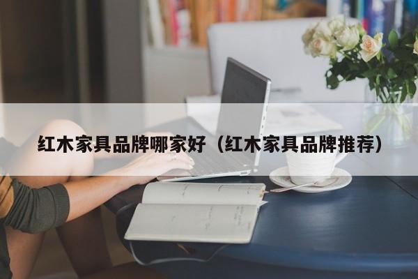 红木家具品牌哪家好（红木家具品牌推荐）