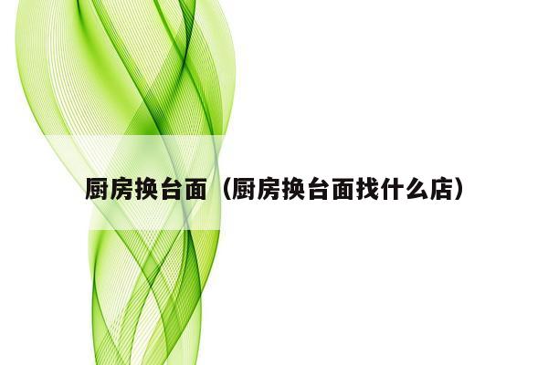 厨房换台面（厨房换台面找什么店）