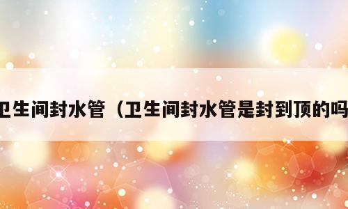 卫生间封水管（卫生间封水管是封到顶的吗）