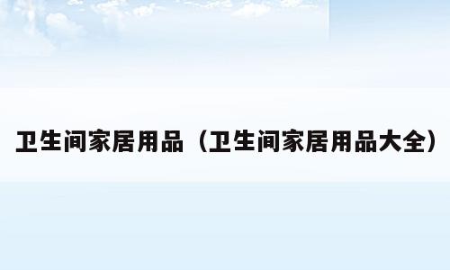 卫生间家居用品（卫生间家居用品大全）