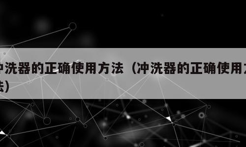 冲洗器的正确使用方法（冲洗器的正确使用方法）