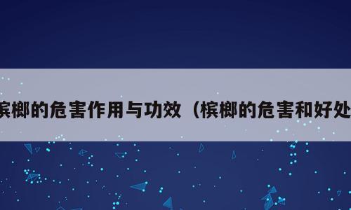 槟榔的危害作用与功效（槟榔的危害和好处）