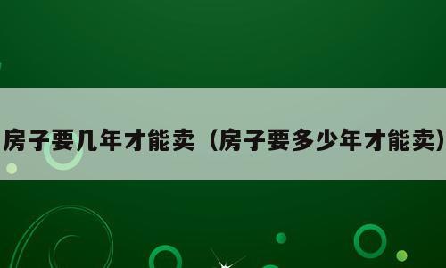 房子要几年才能卖（房子要多少年才能卖）