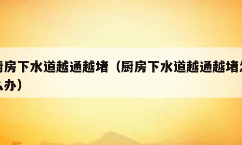 厨房下水道越通越堵（厨房下水道越通越堵怎么办）