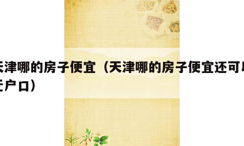天津哪的房子便宜（天津哪的房子便宜还可以迁户口）