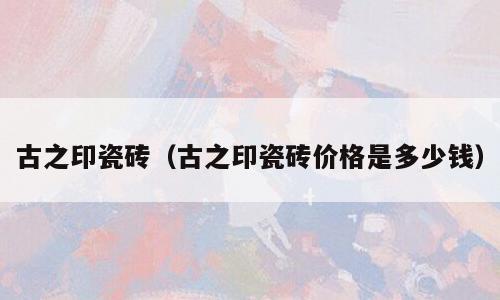 古之印瓷砖（古之印瓷砖价格是多少钱）