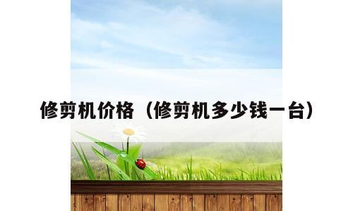 修剪机价格（修剪机多少钱一台）