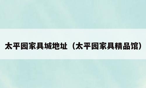 太平园家具城地址（太平园家具精品馆）