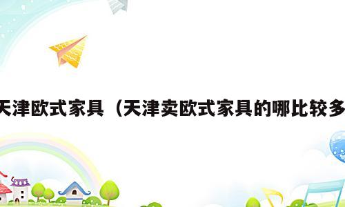 天津欧式家具（天津卖欧式家具的哪比较多）