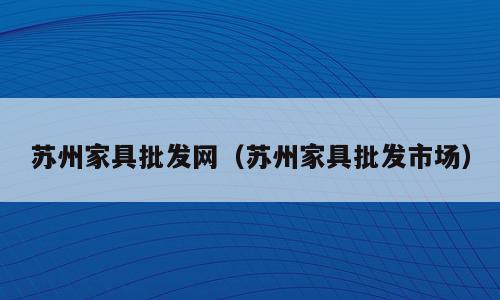 苏州家具批发网（苏州家具批发市场）