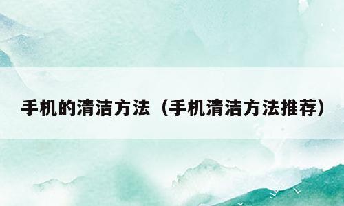 手机的清洁方法（手机清洁方法推荐）