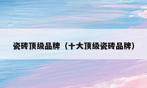 瓷砖顶级品牌（十大顶级瓷砖品牌）